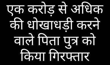पुलिस कार्रवाई : एक करोड़ से अधिक की धोखाधड़ी करने वाले पिता पुत्र को किया गिरफ्तार