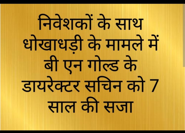 फैसला : बी एन गोल्ड लिमिटेड के डायरेक्टर सचिन को निवेशकों का रुपए हड़पने पर 7 वर्ष के कारावास की सजा 
